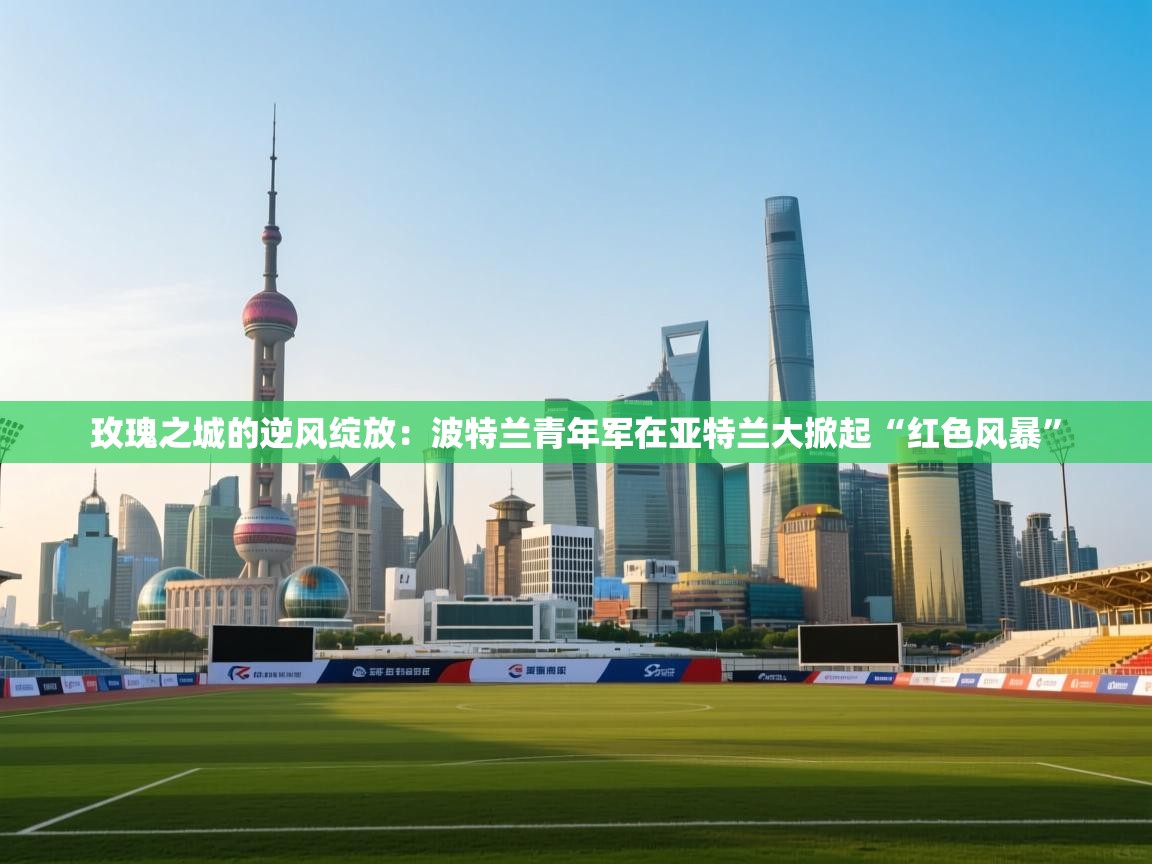 玫瑰之城的逆风绽放：波特兰青年军在亚特兰大掀起“红色风暴”  第2张